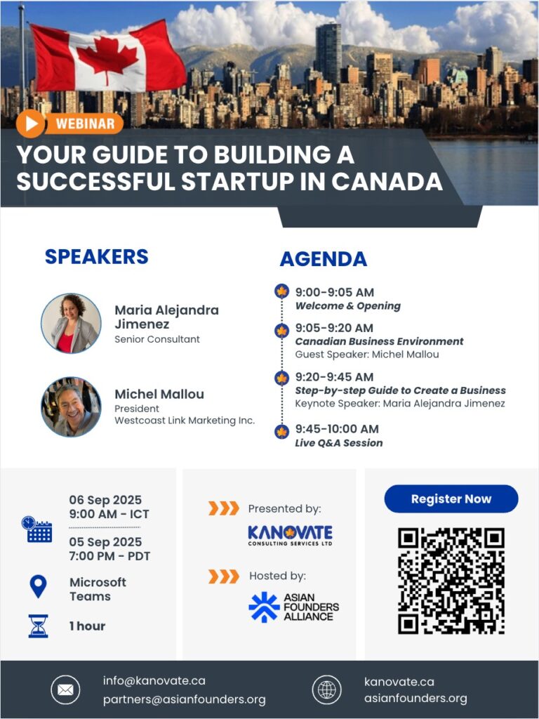 Agenda: Your guide to building a successful Startup in Canada Event Agenda
9:00 – 9:05 AM ICT / 7:00 – 7:05 PM PDT
Welcome & Opening Remarks
9:05 – 9:20 AM ICT / 7:05 – 7:20 PM PDT
Understanding the Canadian Business Environment
Guest Speaker: Michel Mallou
President, Westcoast Link Marketing Inc.
9:20 – 9:45 AM ICT / 7:20 – 7:45 PM PDT
Step-by-Step Guide to Starting a Business in Canada
Keynote Speaker: Maria Alejandra Jimenez
Senior Consultant, Kanovate Consulting Services Ltd.
9:45 – 10:00 AM ICT / 7:45 – 8:00 PM PDT
Live Q&A Session
Get your questions answered directly by our experts!